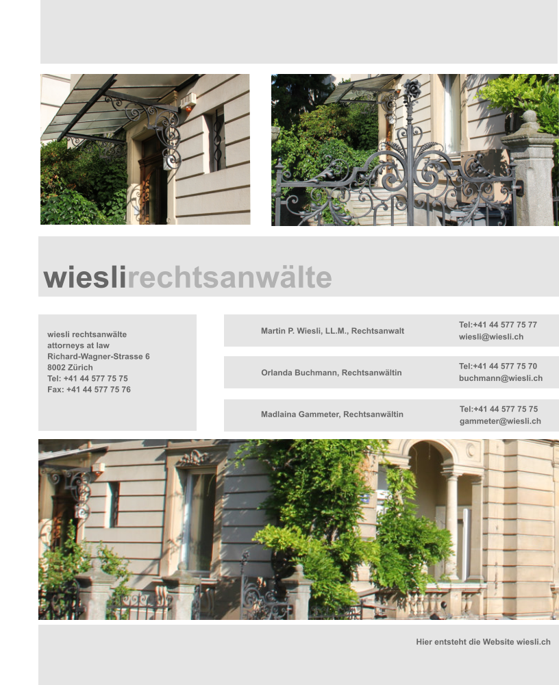 wiesli rechtsanwlte attorneys at law Richard-Wagner-Strasse 6 8002 Zrich Tel: +41 44 577 75 75 Fax: +41 44 577 75 76 Martin P. Wiesli, LL.M., Rechtsanwalt   Orlanda Buchmann, Rechtsanwltin Tel:+41 44 577 75 77 wiesli@wiesli.ch Tel:+41 44 577 75 70 buchmann@wiesli.ch Tel:+41 44 577 75 75 gammeter@wiesli.ch Hier entsteht die Website wiesli.ch Madlaina Gammeter, Rechtsanwltin         wieslirechtsanwlte